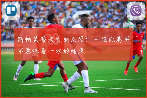 斯帕莱蒂谈失利反思：一场比赛并不意味着一切的结束