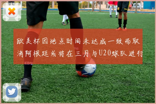 欧美杯因地点时间未达成一致而取消阿根廷或将在三月与U20球队进行比赛