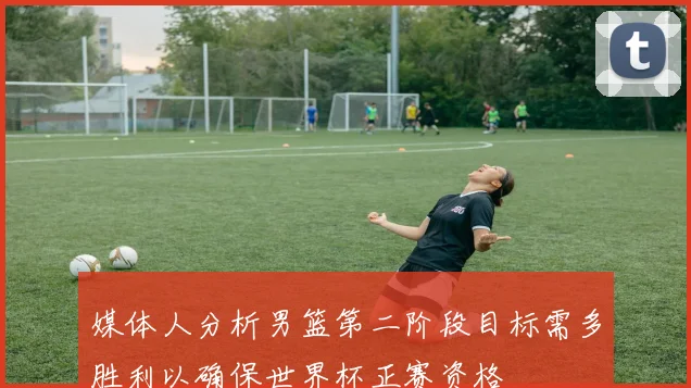 媒体人分析男篮第二阶段目标需多胜利以确保世界杯正赛资格