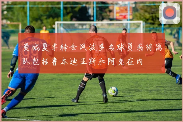 曼城夏季转会风波多名球员或将离队包括鲁本迪亚斯和阿克在内