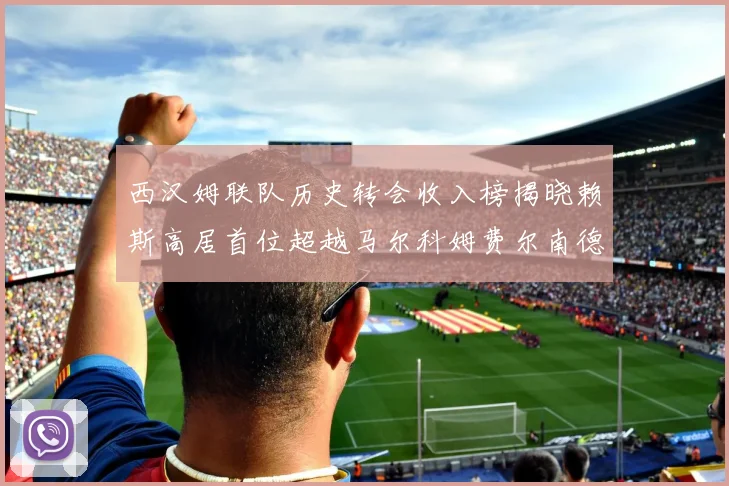 西汉姆联队历史转会收入榜揭晓赖斯高居首位超越马尔科姆费尔南德斯