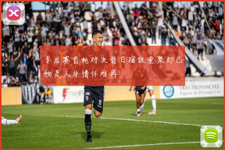 季后赛首轮对决昔日宿敌重聚却已物是人非情怀难再