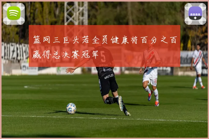 篮网三巨头若全员健康将百分之百赢得总决赛冠军