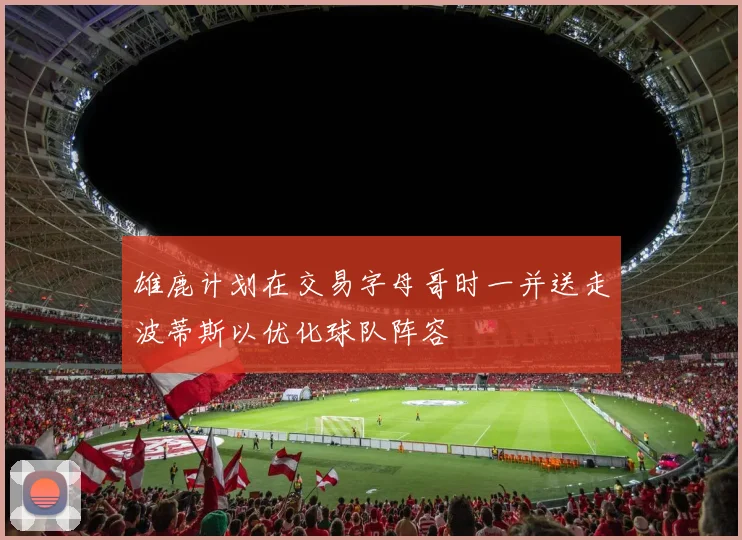 雄鹿计划在交易字母哥时一并送走波蒂斯以优化球队阵容