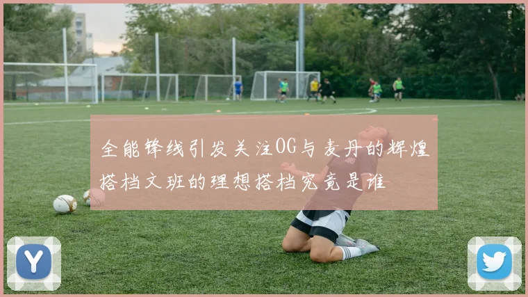 全能锋线引发关注OG与麦丹的辉煌搭档文班的理想搭档究竟是谁