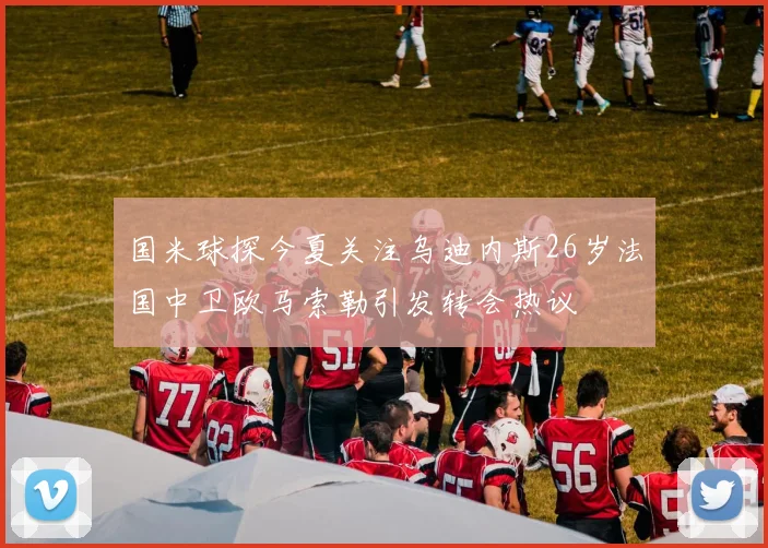 国米球探今夏关注乌迪内斯26岁法国中卫欧马索勒引发转会热议