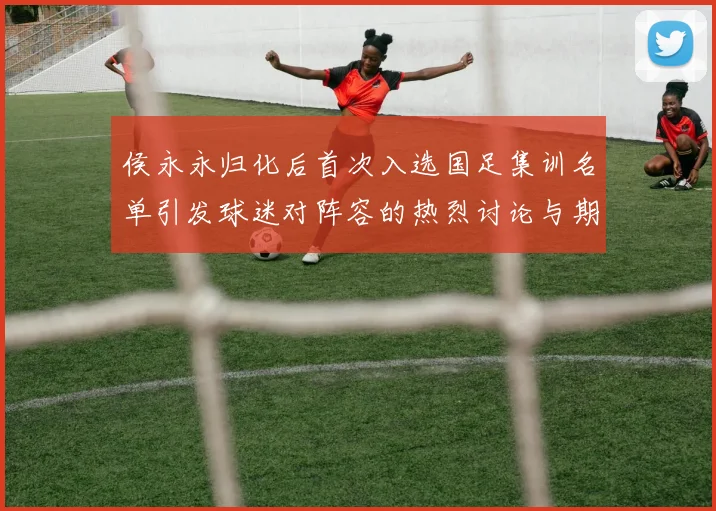侯永永归化后首次入选国足集训名单引发球迷对阵容的热烈讨论与期待