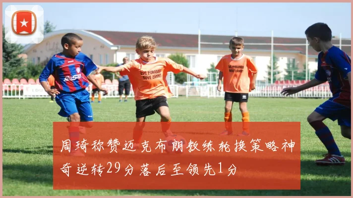 周琦称赞迈克布朗教练轮换策略神奇逆转29分落后至领先1分