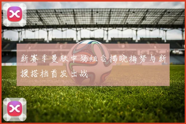 新赛季曼联中场组合揭晓梅努与新援搭档首发出战