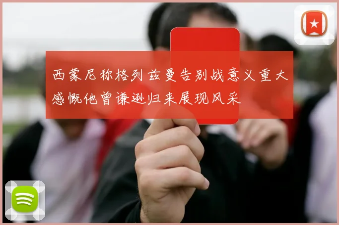 西蒙尼称格列兹曼告别战意义重大感慨他曾谦逊归来展现风采