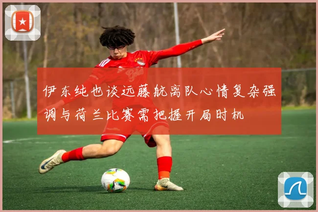 伊东纯也谈远藤航离队心情复杂强调与荷兰比赛需把握开局时机