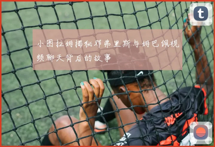 小图拉姆揭秘邓弗里斯与姆巴佩视频聊天背后的故事