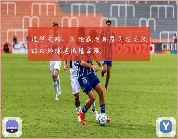 追梦之路：布伦森与库詹同台竞技的纽约球迷热情高涨