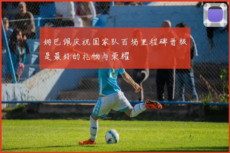 姆巴佩庆祝国家队百场里程碑晋级是最好的礼物与荣耀