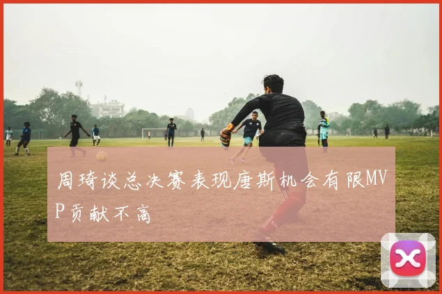 周琦谈总决赛表现唐斯机会有限MVP贡献不高