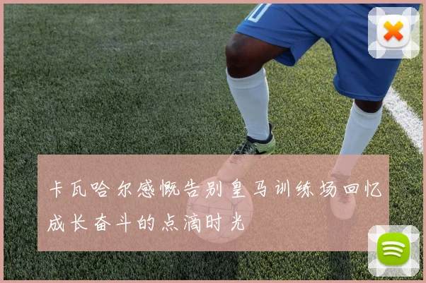 卡瓦哈尔感慨告别皇马训练场回忆成长奋斗的点滴时光