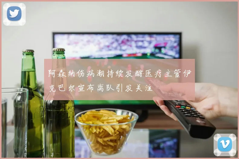 阿森纳伤病潮持续发酵医疗主管伊克巴尔宣布离队引发关注