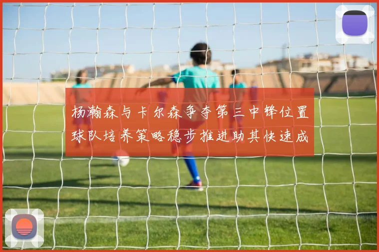 杨瀚森与卡尔森争夺第三中锋位置球队培养策略稳步推进助其快速成长