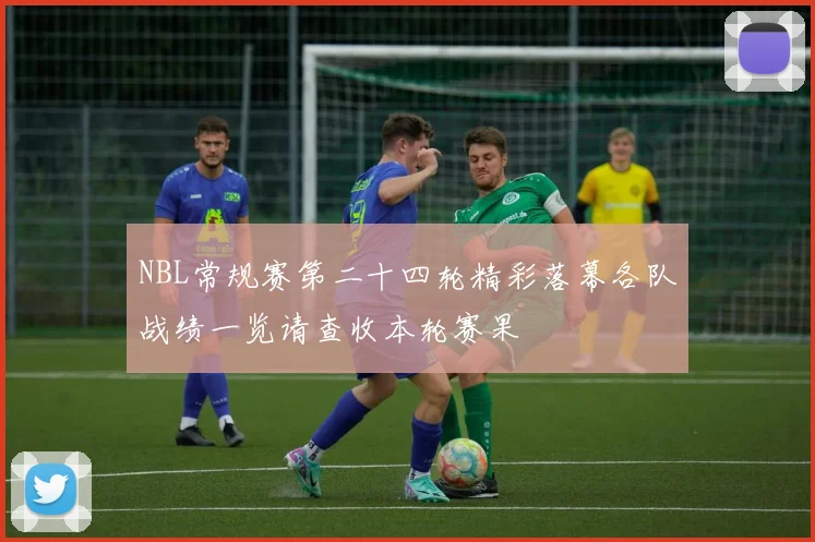 NBL常规赛第二十四轮精彩落幕各队战绩一览请查收本轮赛果