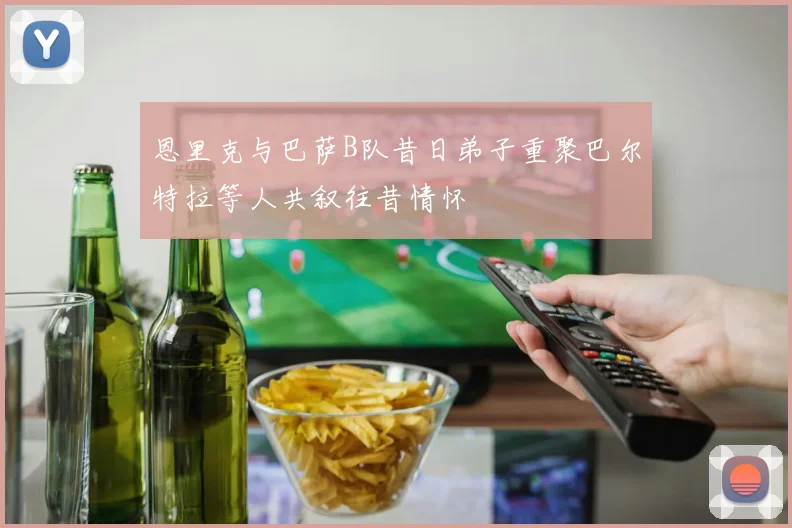 恩里克与巴萨B队昔日弟子重聚巴尔特拉等人共叙往昔情怀