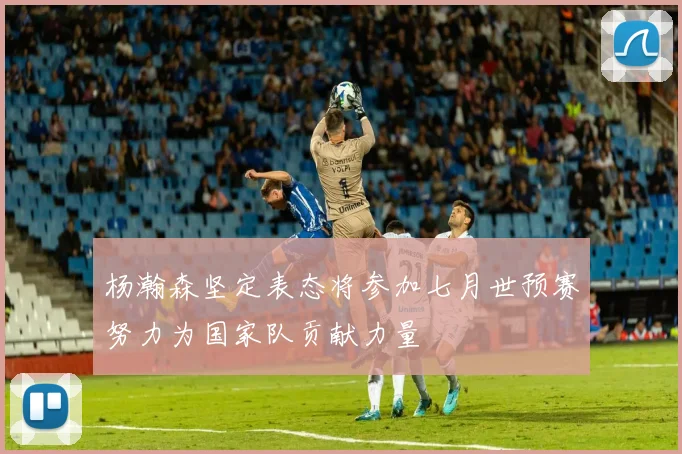 杨瀚森坚定表态将参加七月世预赛努力为国家队贡献力量