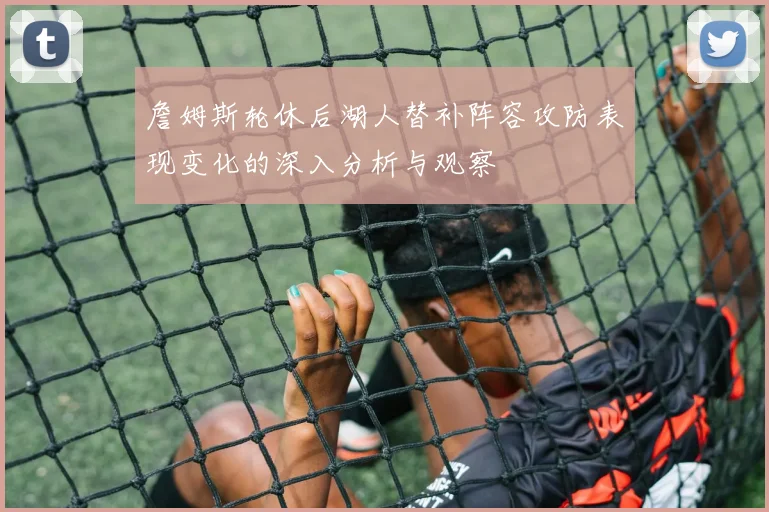 詹姆斯轮休后湖人替补阵容攻防表现变化的深入分析与观察
