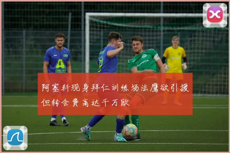 阿塞科现身拜仁训练场法鹰欲引援但转会费高达千万欧
