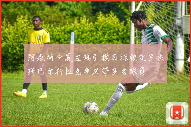 阿森纳今夏左路引援目标锁定罗杰斯巴尔科拉克鲁皮等多名球员