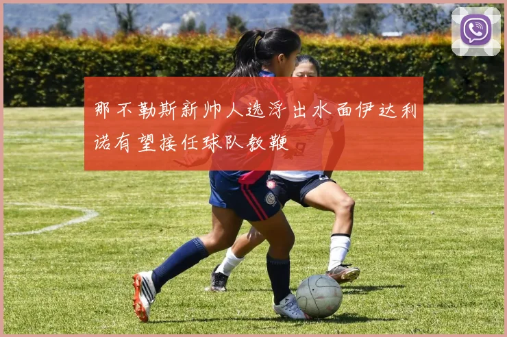 那不勒斯新帅人选浮出水面伊达利诺有望接任球队教鞭
