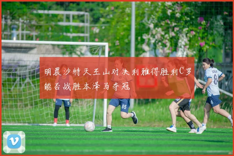 明晨沙特天王山对决利雅得胜利C罗能否战胜本泽马夺冠