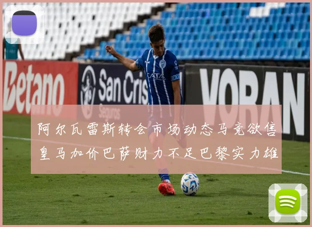 阿尔瓦雷斯转会市场动态马竞欲售皇马加价巴萨财力不足巴黎实力雄厚