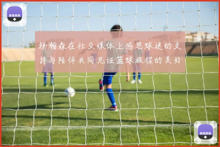 杨瀚森在社交媒体上感恩球迷的支持与陪伴共同见证篮球旅程的美好时刻